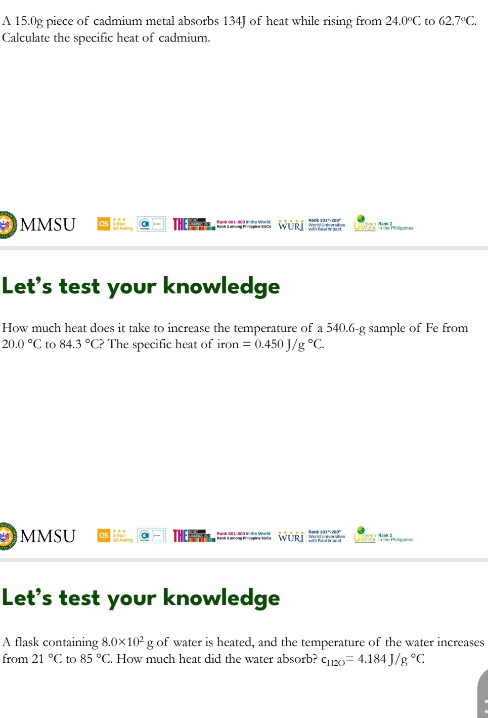 A 15.0g piece of cadmium metal absorbs 134J of heat while rising from 24.0°C to 62.7°C. 
Calculate the specific heat of cadmium. 
MMSU as as ha ting THE Rank 2 
in the Philippines 
Let's test your knowledge 
How much heat does it take to increase the temperature of a 540.6-g sample of Fe from
20.0°C to 84.3°C ? The specific heat of iron =0.450J/g°C. 
MMSU as 3-Sta -- 
In the Philippines 
Let's test your knowledge 
A flask containing 8.0* 10^2g of water is heated, and the temperature of the water increases 
from 21°C to 85°C. How much heat did the water absorb? c_H2O=4.184J/g°C