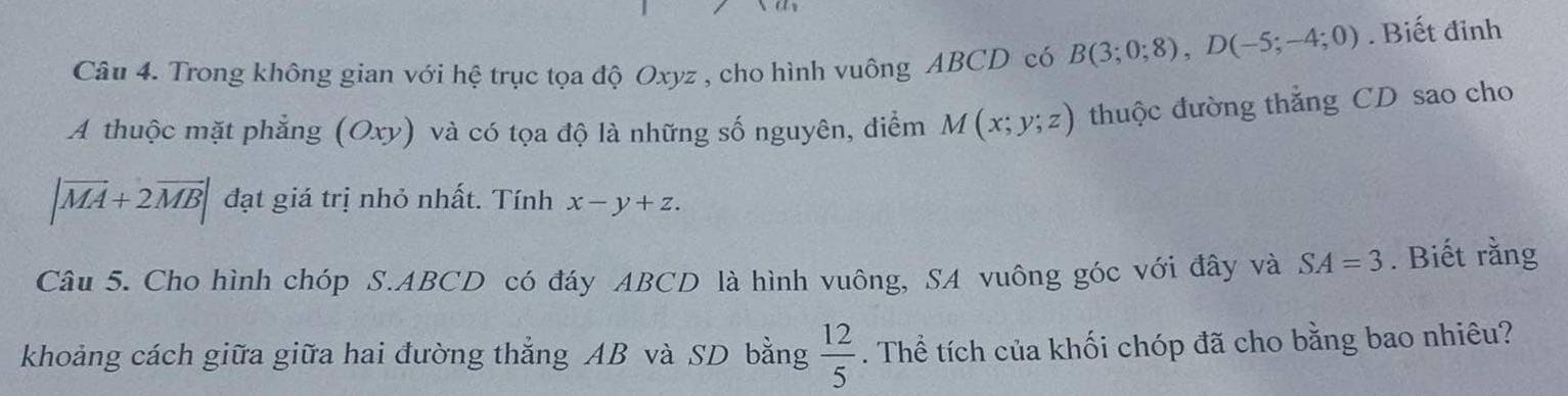 Trong không gian với hệ trục tọa độ Oxyz , cho hình vuông ABCD có B(3;0;8), D(-5;-4;0). Biết đỉnh 
A thuộc mặt phẳng (Oxy) và có tọa độ là những số nguyên, điểm M(x;y;z) thuộc đường thắng CD sao cho
|vector MA+2vector MB| đạt giá trị nhỏ nhất. Tính x-y+z. 
Câu 5. Cho hình chóp S. ABCD có đáy ABCD là hình vuông, SA vuông góc với đây và SA=3. Biết rằng 
khoảng cách giữa giữa hai đường thẳng AB và SD bằng  12/5 . Thể tích của khối chóp đã cho bằng bao nhiêu?