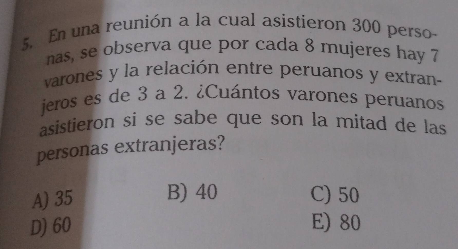 En una reunión a la cual asistieron 300 perso-
nas, se observa que por cada 8 mujeres hay 7
varones y la relación entre peruanos y extran-
jeros es de 3 a 2. ¿Cuántos varones peruanos
asistieron si se sabe que son la mitad de las 
personas extranjeras?
A) 35
B) 40 C) 50
D) 60
E) 80