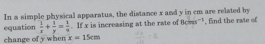 In a simple physical apparatus, the distance x and y in cm are related by 
equation  1/x + 1/y = 1/9 . If x is increasing at the rate of 8cms^(-1) , find the rate of 
change of y when x=15cm