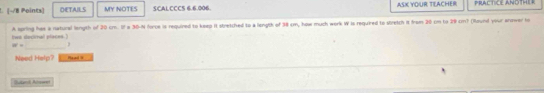 DETAILS MY NOTES SCALCCCS 6.6.006. ASK YOUR TEACHER PRACTICE ANOTHER 
tws decinal places.) A spring has a natural length of 20 cm. If a 30-N force is required to keep it stretched to a lengtk of 38 cm, how much work W is required to stretch it from 20 cm to 29 cm? (Round your anower to 
_
w= ) 
Need Help? Pead i 
Butand Almwent