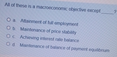 All of these is a macroeconomic objective except_ ?
a. Attainment of full employment
b. Maintenance of price stability
c. Achieving interest rate balance
d. Maintenance of balance of payment equilibrium