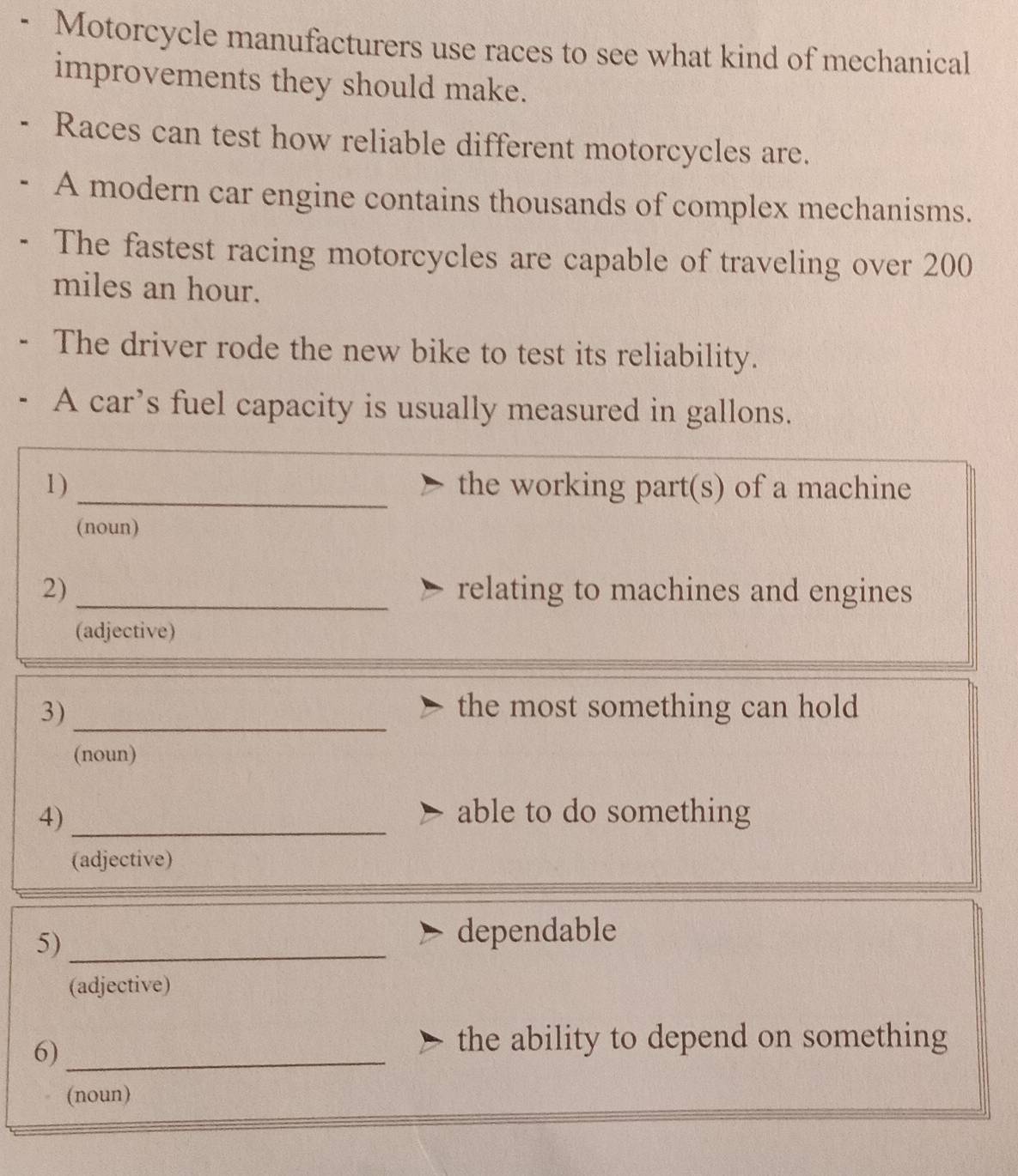 Motorcycle manufacturers use races to see what kind of mechanical 
improvements they should make. 
Races can test how reliable different motorcycles are. 
A modern car engine contains thousands of complex mechanisms. 
The fastest racing motorcycles are capable of traveling over 200
miles an hour. 
The driver rode the new bike to test its reliability. 
A car’s fuel capacity is usually measured in gallons. 
1) _the working part(s) of a machine 
(noun) 
2) _relating to machines and engines 
(adjective) 
_ 
3) the most something can hold 
(noun) 
4) _able to do something 
(adjective) 
5)_ 
dependable 
(adjective) 
6)_ 
the ability to depend on something 
(noun)