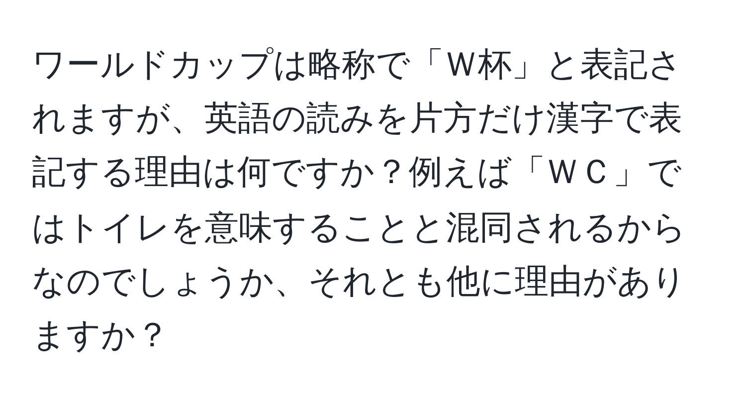 ワールドカップは略称で「Ｗ杯」と表記されますが、英語の読みを片方だけ漢字で表記する理由は何ですか？例えば「ＷＣ」ではトイレを意味することと混同されるからなのでしょうか、それとも他に理由がありますか？