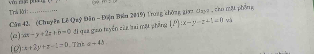 với mạt pháng (1 ) 
Trả lời:_ 
Câu 42. (Chuyên Lê Quý Đôn - Điện Biên 2019) Trong không gian Oxyz , cho mặt phẳng 
(α): ax-y+2z+b=0 đi qua giao tuyến của hai mặt phẳng (P) :x-y-z+1=0 và 
(2) x+2y+z-1=0. Tính a+4b.