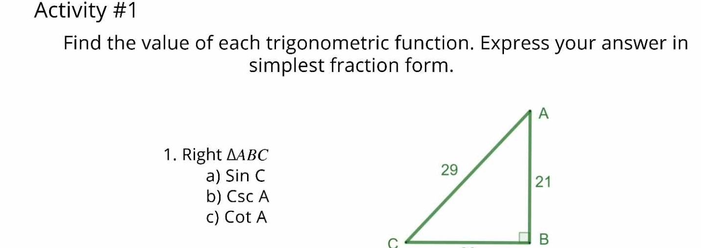 Activity #1 
Find the value of each trigonometric function. Express your answer in 
simplest fraction form. 
1. Right △ ABC
a) sin C
b) CscA
C) cot A