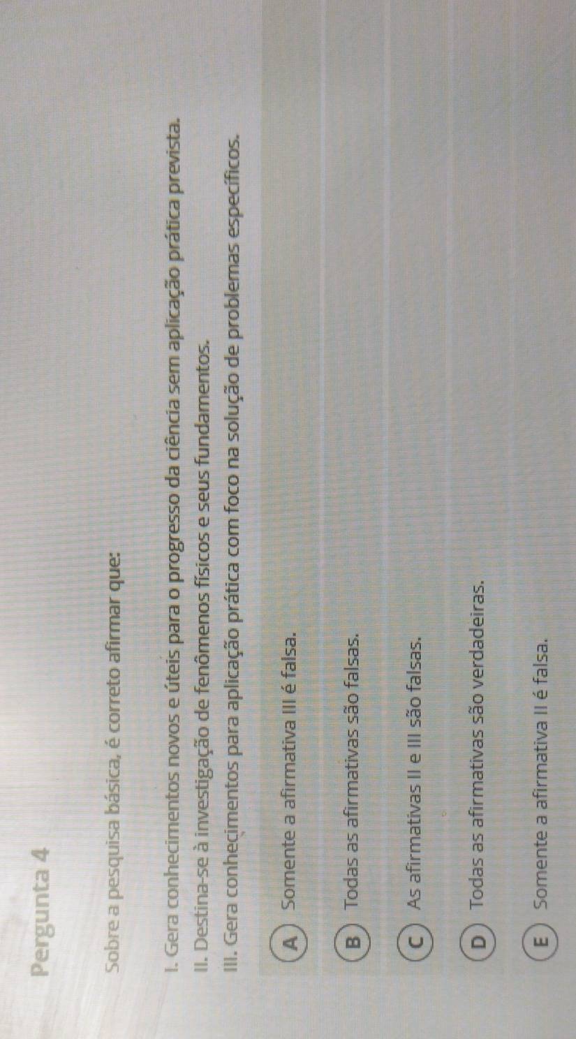 Pergunta 4
Sobre a pesquisa básica, é correto afirmar que:
I. Gera conhecimentos novos e úteis para o progresso da ciência sem aplicação prática prevista.
II. Destina-se à investigação de fenômenos físicos e seus fundamentos.
III. Gera conhecimentos para aplicação prática com foco na solução de problemas específicos.
A  Somente a afirmativa III é falsa.
B  Todas as afirmativas são falsas.
C  As afirmativas II e III são falsas.
D ) Todas as afirmativas são verdadeiras.
E  Somente a afirmativa II é falsa.