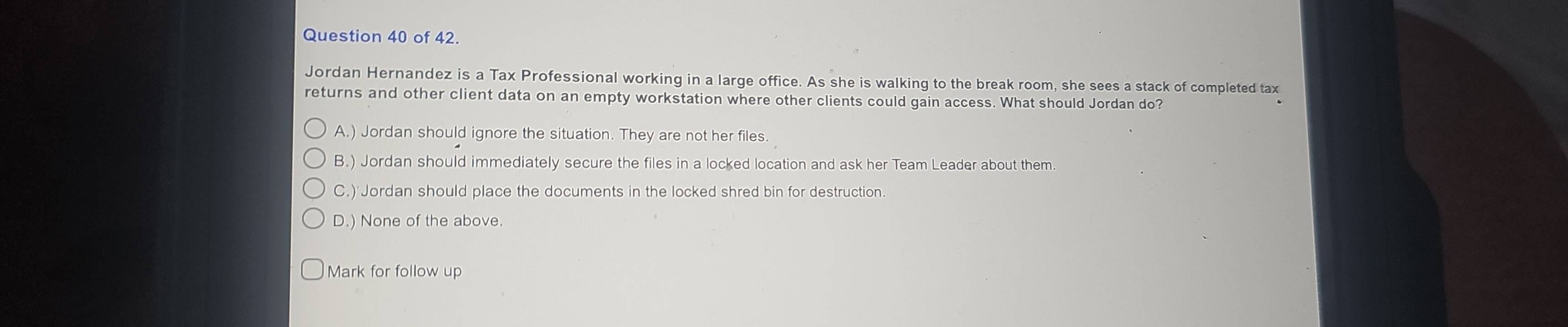 of 42.
Jordan Hernandez is a Tax Professional working in a large office. As she is walking to the break room, she sees a stack of completed tax
returns and other client data on an empty workstation where other clients could gain access. What should Jordan do?
A.) Jordan should ignore the situation. They are not her files.
B.) Jordan should immediately secure the files in a locked location and ask her Team Leader about them.
C.)'Jordan should place the documents in the locked shred bin for destruction
D.) None of the above.
Mark for follow up