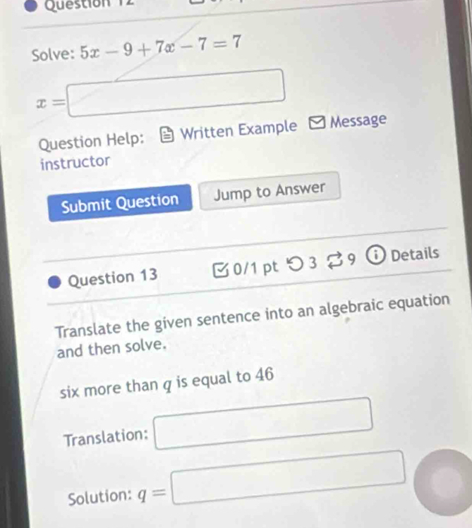 Solve: 5x-9+7x-7=7
x=□
Question Help: Written Example □ Message 
instructor 
Submit Question Jump to Answer 
Question 13 [ 0/1 pt つ 3 $ 9 ⓘ Details 
Translate the given sentence into an algebraic equation 
and then solve. 
six more than q is equal to 46
Translation: □ 
Solution: q=□