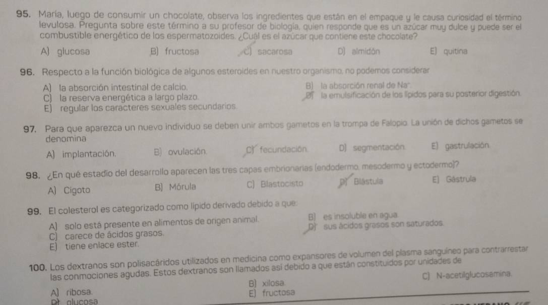 María, luego de consumir un chocolate, observa los ingredientes que están en el empaque y le causa curiosidad el término
levulosa. Pregunta sobre este término a su profesor de biología, quien responde que es un azúcar muy dulce y puede ser el
combustible energético de los espermatozoides. ¿Cuál es el azúcar que contiene este chocolate?
A) glucosa B) fructosa C) sacarosa D) almidón E) quitína
96. Respecto a la función biológica de algunos esteroides en nuestro organismo, no podemos considerar
A) la absorción intestinal de calcio. B) la absorción renal de Na".
C) la reserva energética a largo plazo. D  la emulsificación de los lípidos para su posterior digestión.
E) regular los caracteres sexuales secundarios.
97. Para que aparezca un nuevo individuo se deben unir ambos gametos en la trompa de Falopio. La unión de dichos gametos se
denomina
A) implantación, B) ovulación. C fecundación. D) segmentación. E) gastrulación
98. ¿En qué estadio del desarrollo aparecen las tres capas embrionarias (endodermo, mesodermo y ectodermo)?
A) Cigoto B) Mórula C) Blastocisto D Blástula E) Gástrula
99. El colesterol es categorizado como lípido derivado debido a que
A) solo está presente en alimentos de origen animal. B) es insoluble en agua.
C) carece de ácidos grasos. D)' sus ácidos grasos son saturados.
E) tiene enlace ester.
100. Los dextranos son polisacáridos utilizados en medicina como expansores de volumen del plasma sanguíneo para contrarrestar
las conmociones agudas. Estos dextranos son llamados así debido a que están constituídos por unidades de
A) ribosa. B) xilosa. C) N-acetiIglucosamina.
olucosa E)fructosa