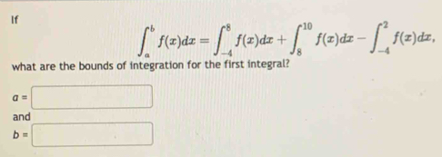 If
∈t _a^bf(x)dx=∈t _(-4)^8f(x)dx+∈t _8^(10)f(x)dx-∈t _(-4)^2f(x)dx, 
what are the bounds of integration for the first integral?
a=□
and
b=□