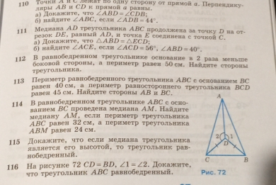 TοчкиA RC Jratnоодαу сторону оτ прамой д. Перпенаиκу-
ллры АΒ и СDκ прямой α равны,
6) найдите a) Ⅱокажиτе, что ∠ ABD=∠ CDB:
∠ ABC.ecли ∠ ADB=44°.
111 Медиана ΑD треугольника А. IY C продолжκена за τοικу Τна ητ
pеаοκ DE, pалπый AD, α τουка E соедннеπа с τочκой C.
6) найднте α)  Ποκαжητе, ττο △ ABD=△ ECD
∠ ACE ，ECлH ∠ ACD=56°,∠ ABD=40°.
112 В равнобедренном τреугольнике основаниев 2 раза меньле
боковой сторонм, а пернмеτр равен 5Осм. Найднτе сτоронн
треутольиика。
113 Периметр равнобедренного τреугольника АВС с основанием ΒC
овен 40см, а периметр равностороннего τреугольника ΒCD
равен 45 см. Найднτе стороны ΑΒ и ΒC. 
114 В равнобедренном треугольнике АBC с осно-
ваннем ΒC проведена меднана ΑM. Найдите
мелнану АМ,еслн периметр τреугольника
ABC равен 32см, а пернмеτр τреугольника
ABM равен 24 cм.
115 Докажите， что еслн меднана треугольиика
явллеτся его высоτοй, τо треугольвик рав-
нобедренный.
116 Ha рисунке 72 2 CD=BD.∠ 1=∠ 2. Πоκажиτе, Pwc. 72
ηто τреугольник АВС равнобедренный,