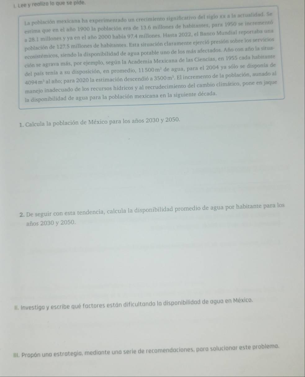 Lee y realiza lo que se pide. 
La población mexicana ha experimentado un crecimiento significativo del siglo xx a la actualidad. Se 
estima que en el año 1900 la población era de 13.6 millones de habitantes, para 1950 se incrementó 
a 28.1 millones y ya en el año 2000 había 97.4 millones. Hasta 2022, el Banco Mundial reportaba una 
población de 127.5 millones de habitantes. Esta situación claramente ejerció presión sobre los servicios 
ecosistémicos, siendo la disponibilidad de agua potable uno de los más afectados. Año con año la situa- 
ción se agrava más, por ejemplo, según la Academia Mexicana de las Ciencias, en 1955 cada habitante 
del país tenía a su disposición, en promedio, 11500m^3 de agua, para el 2004 ya sólo se disponía de
4094m^3 al año; para 2020 la estimación descendió a 3500m^3. El incremento de la población, aunado al 
manejo inadecuado de los recursos hídricos y al recrudecimiento del cambio climático, pone en jaque 
la disponibilidad de agua para la población mexicana en la siguiente década. 
1. Calcula la población de México para los años 2030 y 2050. 
2. De seguir con esta tendencia, calcula la disponibilidad promedio de agua por habitante para los 
años 2030 y 2050. 
II. Investiga y escribe qué factores están dificultando la disponibilidad de agua en México. 
III. Propón una estrategia, mediante una serie de recomendaciones, para solucionar este problema.