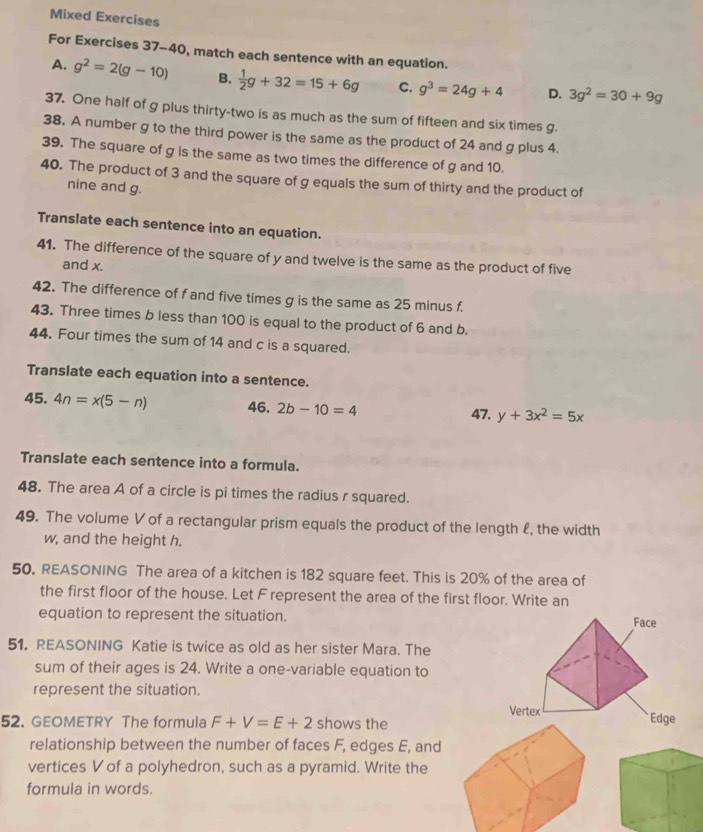 Mixed Exercises
For Exercises 37-40, match each sentence with an equation.
A. g^2=2(g-10) B.  1/2 g+32=15+6g C. g^3=24g+4 D. 3g^2=30+9g
37. One half of g plus thirty-two is as much as the sum of fifteen and six times g.
38. A number g to the third power is the same as the product of 24 and g plus 4.
39. The square of g is the same as two times the difference of g and 10.
40. The product of 3 and the square of g equals the sum of thirty and the product of
nine and g.
Translate each sentence into an equation.
41. The difference of the square of y and twelve is the same as the product of five
and x.
42. The difference of f and five times g is the same as 25 minus f.
43. Three times b less than 100 is equal to the product of 6 and b.
44. Four times the sum of 14 and c is a squared.
Translate each equation into a sentence.
45. 4n=x(5-n) 46. 2b-10=4
47. y+3x^2=5x
Translate each sentence into a formula.
48. The area A of a circle is pi times the radius r squared.
49. The volume V of a rectangular prism equals the product of the length £, the width
w, and the height h.
50. REASONING The area of a kitchen is 182 square feet. This is 20% of the area of
the first floor of the house. Let F represent the area of the first floor. Write an
equation to represent the situation. 
51. REASONING Katie is twice as old as her sister Mara. The
sum of their ages is 24. Write a one-variable equation to
represent the situation.
52. GEOMETRY The formula F+V=E+2 shows the
relationship between the number of faces F, edges E, and
vertices V of a polyhedron, such as a pyramid. Write the
formula in words.