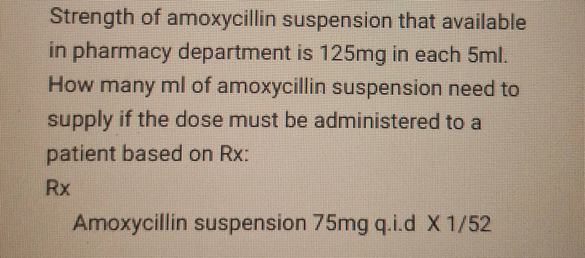 Strength of amoxycillin suspension that available 
in pharmacy department is 125mg in each 5ml. 
How many ml of amoxycillin suspension need to 
supply if the dose must be administered to a 
patient based on Rx:
Rx
Amoxycillin suspension 75mg q.i.d X 1/52