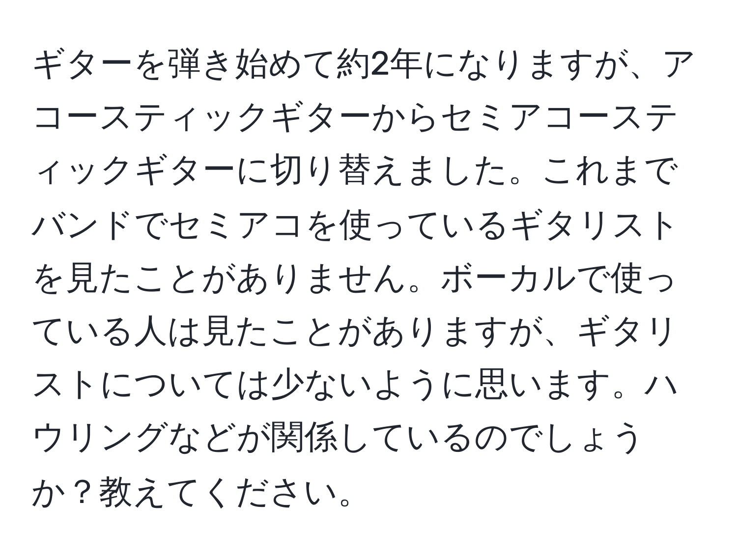 ギターを弾き始めて約2年になりますが、アコースティックギターからセミアコースティックギターに切り替えました。これまでバンドでセミアコを使っているギタリストを見たことがありません。ボーカルで使っている人は見たことがありますが、ギタリストについては少ないように思います。ハウリングなどが関係しているのでしょうか？教えてください。