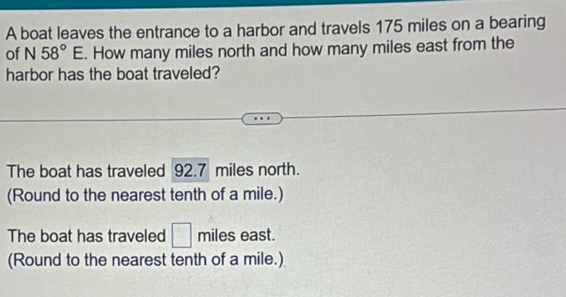 A boat leaves the entrance to a harbor and travels 175 miles on a bearing 
of N58°E. How many miles north and how many miles east from the 
harbor has the boat traveled? 
The boat has traveled 92.7 miles north. 
(Round to the nearest tenth of a mile.) 
The boat has traveled □ miles east. 
(Round to the nearest tenth of a mile.)