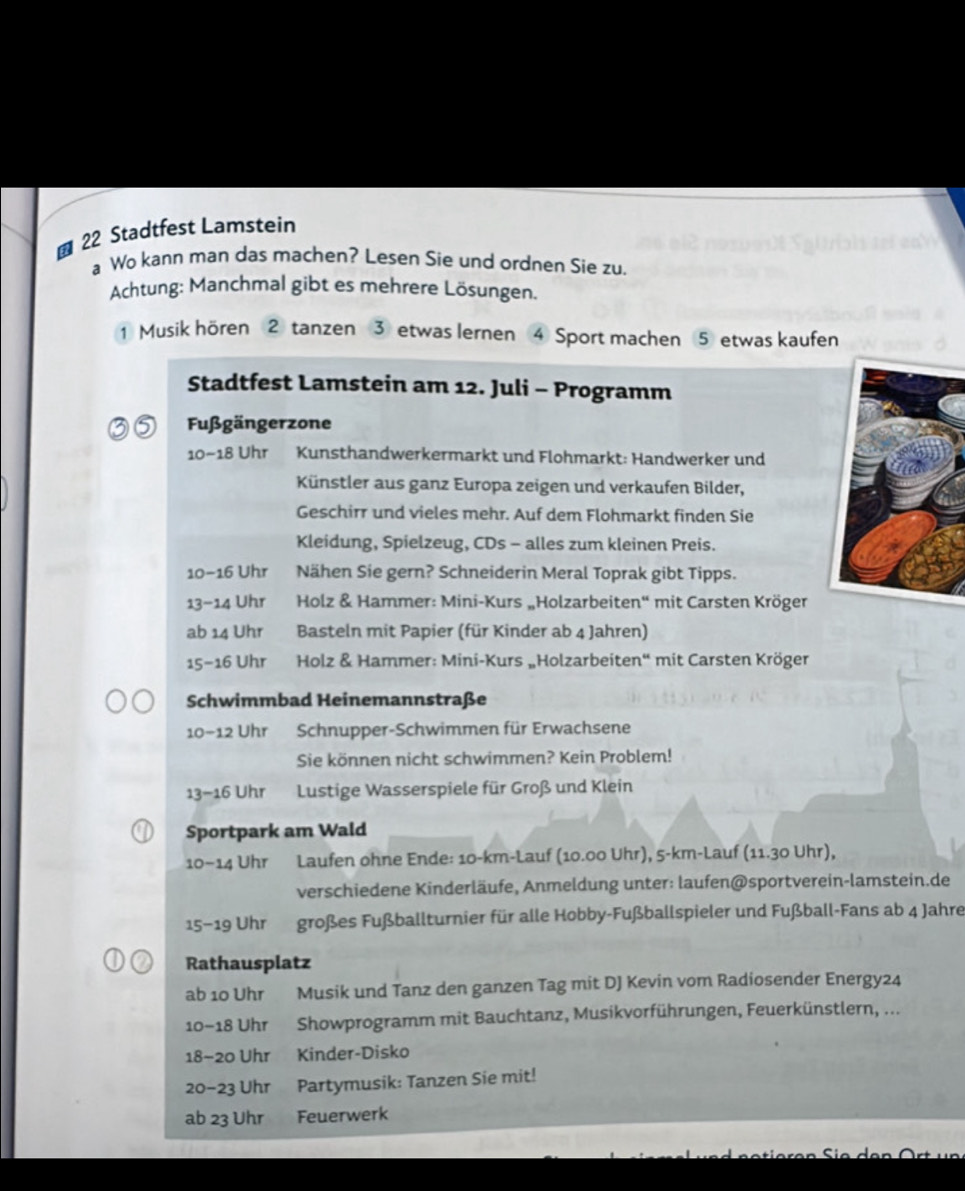  22 Stadtfest Lamstein
a Wo kann man das machen? Lesen Sie und ordnen Sie zu.
Achtung: Manchmal gibt es mehrere Lösungen.
Musik hören ② tanzen ③ etwas lernen ④ Sport machen ⑤ etwas kaufen
Stadtfest Lamstein am 12. Juli - Programm
3 5 Fußgängerzone
10-18 Uhr Kunsthandwerkermarkt und Flohmarkt: Handwerker und
Künstler aus ganz Europa zeigen und verkaufen Bilder,
Geschirr und vieles mehr. Auf dem Flohmarkt finden Sie
Kleidung, Spielzeug, CDs - alles zum kleinen Preis.
10-16 Uhr Nähen Sie gern? Schneiderin Meral Toprak gibt Tipps.
13-14 Uhr  Holz & Hammer: Mini-Kurs „Holzarbeiten'' mit Carsten Kröger
ab 14 Uhr  Basteln mit Papier (für Kinder ab 4 Jahren)
15-16 Uhr  Holz & Hammer: Mini-Kurs „Holzarbeiten“ mit Carsten Kröger
Schwimmbad Heinemannstraße
10-12 Uhr Schnupper-Schwimmen für Erwachsene
Sie können nicht schwimmen? Kein Problem!
13-16 Uhr  Lustige Wasserspiele für Groß und Klein
Sportpark am Wald
10-14 Uhr Laufen ohne Ende: 10-km-Lauf (10.00 Uhr), 5-km-Lauf (11.30 Uhr),
verschiedene Kinderläufe, Anmeldung unter: laufen@sportverein-lamstein.de
15-19 Uhr großes Fußballturnier für alle Hobby-Fußballspieler und Fußball-Fans ab 4 Jahre
Rathausplatz
ab 10 Uhr Musik und Tanz den ganzen Tag mit DJ Kevin vom Radiosender Energy24
10-18 Uhr Showprogramm mit Bauchtanz, Musikvorführungen, Feuerkünstlern, ...
18-20 Uhr Kinder-Disko
20-23 Uhr Partymusik: Tanzen Sie mit!
ab 23 Uhr Feuerwerk