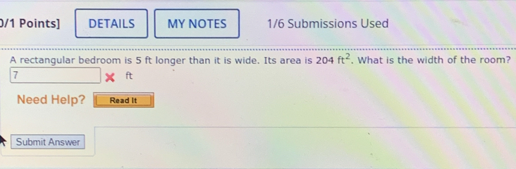 DETAILS MY NOTES 1/6 Submissions Used 
A rectangular bedroom is 5 ft longer than it is wide. Its area is 204ft^2. What is the width of the room? 
7 
oplus 
Need Help? Read It 
Submit Answer