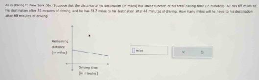 All is driving to New York City. Suppose that the distance to his destimation (in milles) is a linear function of his total driving time (in minutes). All has 69 miles to 
his destination after 32 minutes of driving, and he has 58.2 miles to his destination after 44 minutes of driving. How many miles will he have to his destination 
after 60 minutes of driving? 
Remain 
distanc 
(in millmiles × 5
(in minutes)