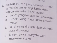 Berikut ini yang merupakan contoh.
pemanfaatan energi kimia dalam
ehidupan sehari-hari adalah . . . .
a. panas yang berasal dari api unggun
b. bensin yang digunakan sepeda
motor
c kursi yang dipindahkan dengan
cara didorong
d. lampu yang menyala saat
menekan steker