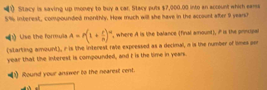 Stacy is saving up money to buy a car. Stacy puts $7,000,00 into an account which earns
5% interest, compounded monthly. How much will she have in the account after 9 years? 
Use the formula A=P(1+ t/n )^nt , where A is the balance (final amount), P is the principal 
(starting amount), is the interest rate expressed as a decimal, n is the number of times per
year that the interest is compounded, and t is the time in years. 
Round your answer to the nearest cent.