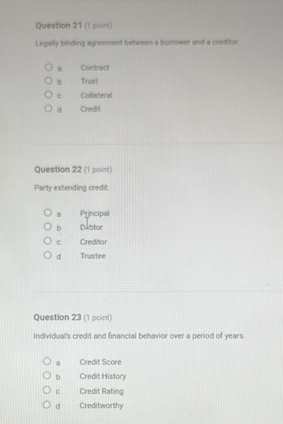 Legally binding agreement between a borrower and a creditor.
B Contract
b Trust
C Collateral
d Credit
Question 22 (1 point)
Party extending credit.
a Principal
b Dxbtor
C Creditor
d Trustee
Question 23 (1 point)
Individual's credit and financial behavior over a period of years.
a Credit Score
b Credit History
C Credit Rating
d Creditworthy