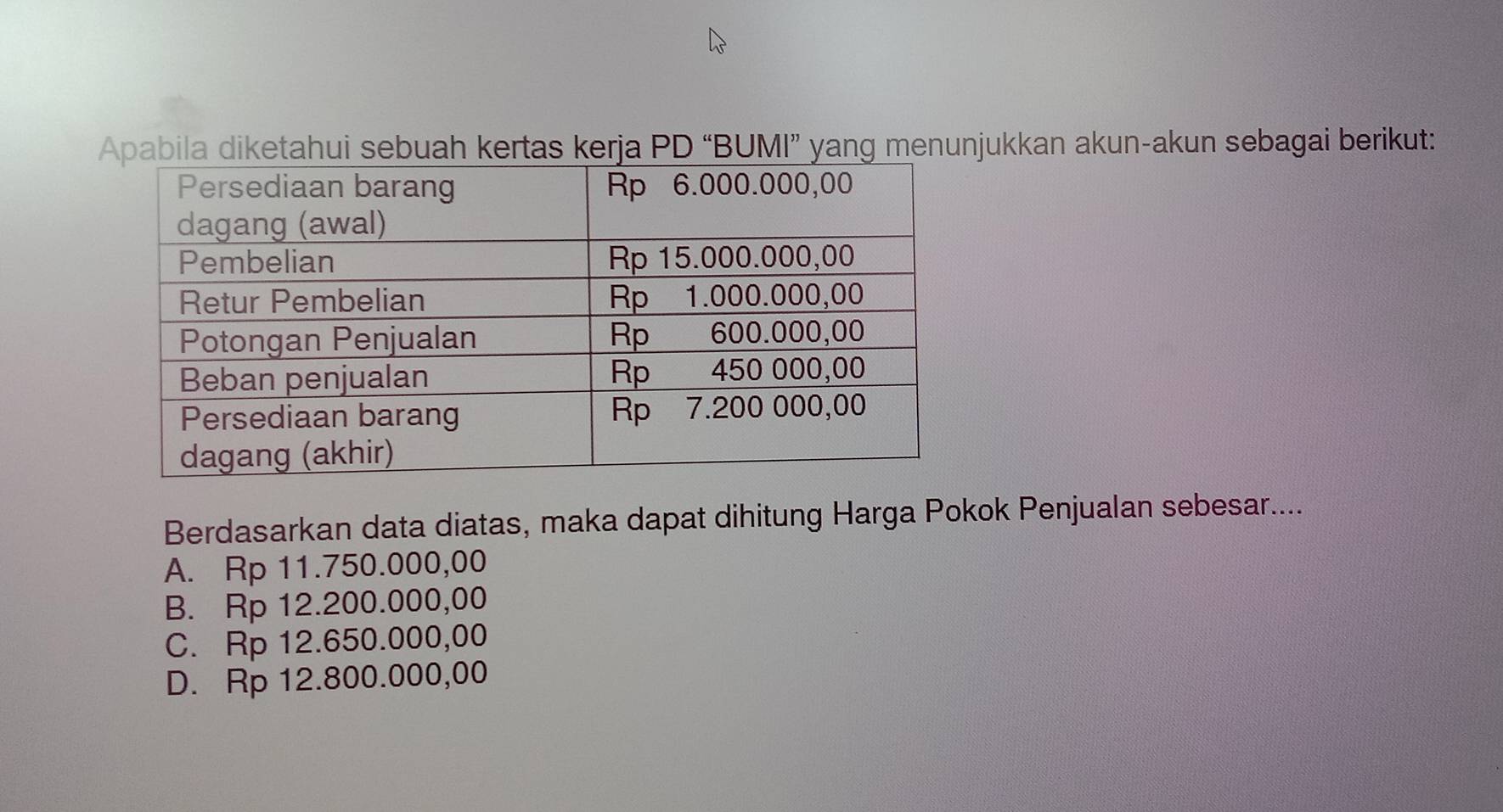 pabila diketahui sebuah kertas kerja PD “BUMI” yang menunjukkan akun-akun sebagai berikut:
Berdasarkan data diatas, maka dapat dihitung Harga Pokok Penjualan sebesar....
A. Rp 11.750.000,00
B. Rp 12.200.000,00
C. Rp 12.650.000,00
D. Rp 12.800.000,00