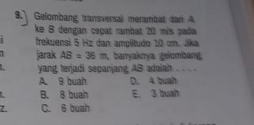 Gelombang transversal merambat dan A
ke B dengan cepat rambat 20 mís pada
frekuensi 5 Hz dan ampitudo 10 cm. Jika
T jarak AB=36m , banyaknya. geiombang.
yang terjadi sepanjang AB adaiah ..
A. 9 buah D. 4 buah
B. 8 buah E. 3 buah
Z. C. 6 buah