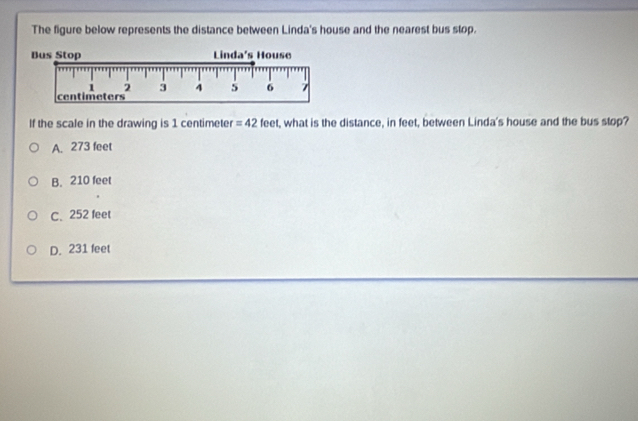 The figure below represents the distance between Linda's house and the nearest bus stop.
If the scale in the drawing is 1 centimeter =42 feet, what is the distance, in feet, between Linda's house and the bus stop?
A. 273 feet
B. 210 feet
C、 252 feet
D. 231 feet