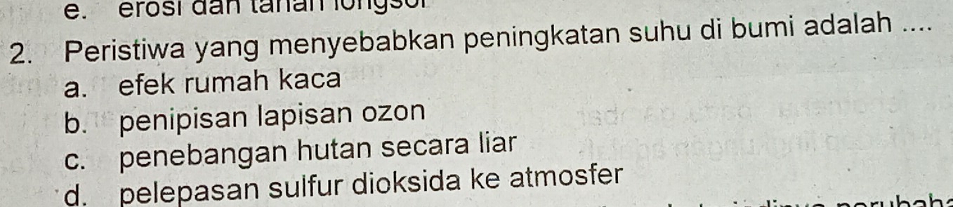 e. erosí đan tanan longsor
2. Peristiwa yang menyebabkan peningkatan suhu di bumi adalah ....
a. efek rumah kaca
b.penipisan lapisan ozon
c. penebangan hutan secara liar
d. pelepasan sulfur dioksida ke atmosfer