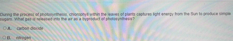 During the process of photosynthesis, chlorophyll within the leaves of plants captures light energy from the Sun to produce simple
sugars. What gas is released into the air as a byproduct of photosynthesis?
A. carbon dioxide
B. nitrogen