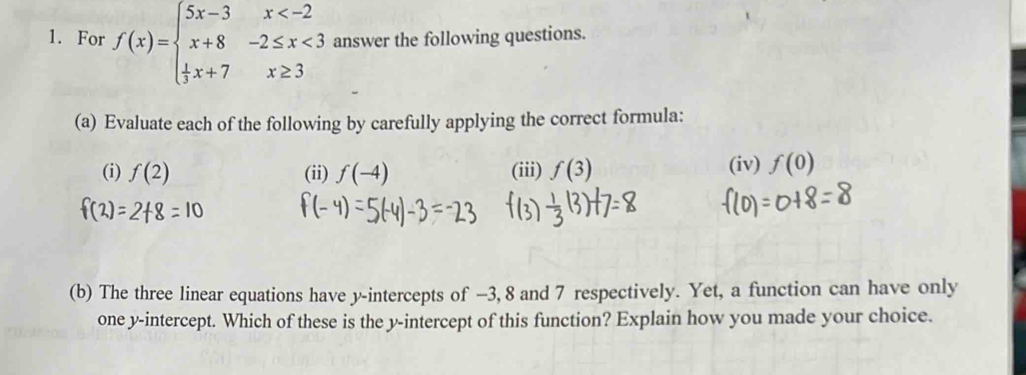 For f(x)=beginarrayl 5x-3x <3  1/3 x+7x≥ 3endarray. answer the following questions. 
(a) Evaluate each of the following by carefully applying the correct formula: 
(i) f(2) (ii) f(-4) (iii) f(3) (iv) f(0)
(b) The three linear equations have y-intercepts of −3, 8 and 7 respectively. Yet, a function can have only 
one y-intercept. Which of these is the y-intercept of this function? Explain how you made your choice.