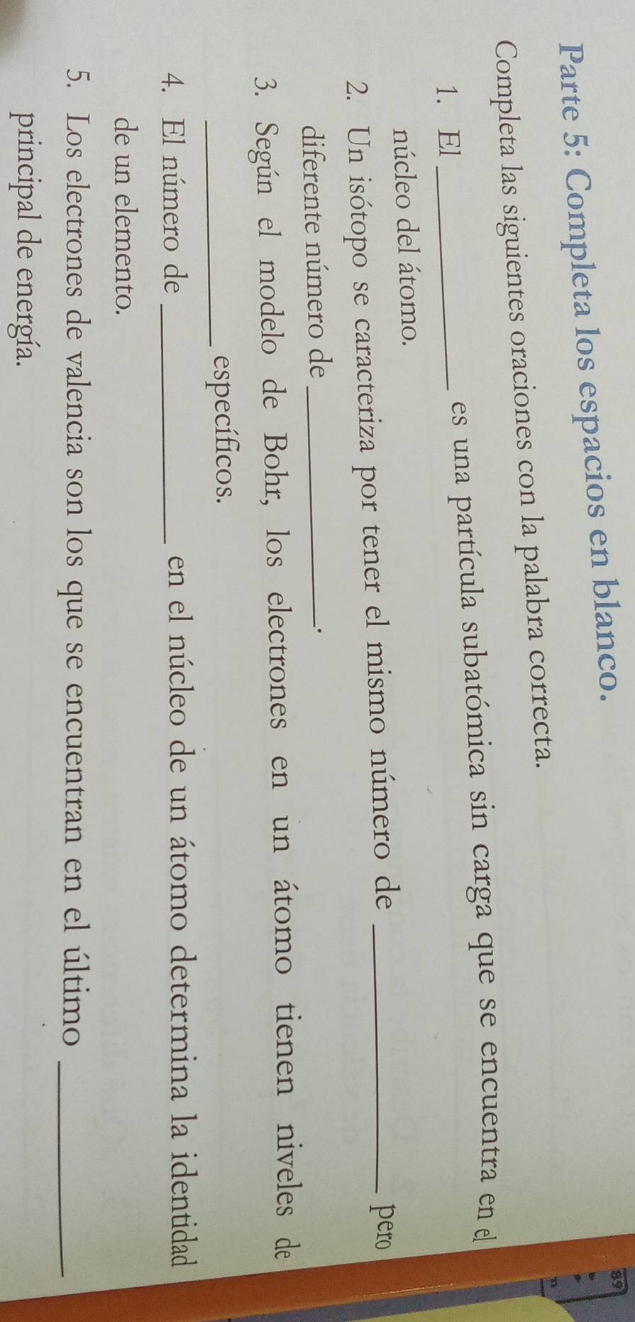 Parte 5: Completa los espacios en blanco. 
Completa las siguientes oraciones con la palabra correcta. 
1. El _es una partícula subatómica sin carga que se encuentra en el 
núcleo del átomo. 
2. Un isótopo se caracteriza por tener el mismo número de_ 
pero 
diferente número de_ 
. 
3. Según el modelo de Bohr, los electrones en un átomo tienen niveles de 
_específicos. 
4. El número de _en el núcleo de un átomo determina la identidad 
de un elemento. 
5. Los electrones de valencia son los que se encuentran en el último_ 
principal de energía.