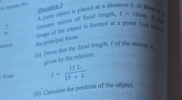 means the 
Question 3 
A point object is placed at a dista 
ont of
 v/m  concave mirror of focal length, f=10cm. A to 
ance) the principal focus. image of the object is formed at a point 5cm beh 
(a) Prove that the focal length, f of the mirror is 
given by the relation: 
from f= 15L/15+L 
(b) Calculate the position of the object.