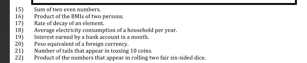 Sum of two even numbers. 
16) Product of the BMIs of two persons. 
17) Rate of decay of an element. 
18) Average electricity consumption of a household per year. 
19) Interest earned by a bank account in a month. 
20) Peso equivalent of a foreign currency. 
21) Number of tails that appear in tossing 10 coins. 
22) Product of the numbers that appear in rolling two fair six-sided dice.