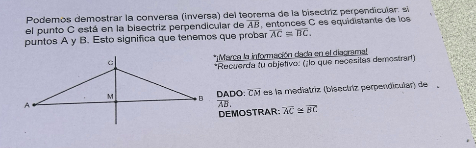 Podemos demostrar la conversa (inversa) del teorema de la bisectriz perpendicular: si 
el punto C está en la bisectriz perpendicular de overline AB , entonces C es equidistante de los 
puntos A y B. Esto significa que tenemos que probar overline AC≌ overline BC. 
*¡Marca la información dada en el diagrama! 
*Recuerda tu objetivo: (¡lo que necesitas demostrar!) 
DADO: overline CM es la mediatriz (bisectriz perpendicular) de ,
overline AB. 
DEMOSTRAR: overline AC≌ overline BC