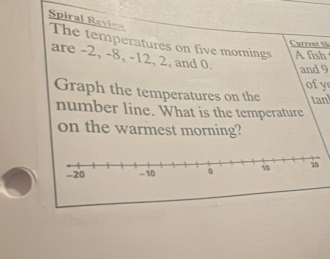 Spiral Review 
The temperatures on five mornings A fish 
Current Sk 
are -2, -8, -12, 2, and 0. 
and 9
ofy 
Graph the temperatures on the 
tanl 
number line. What is the temperature 
on the warmest morning?