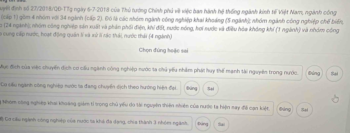 đuyết định số 27/2018/QĐ-TTg ngày 6-7-2018 của Thủ tướng Chính phủ về việc ban hành hệ thống ngành kinh tế Việt Nam, ngành công 
(cấp 1) gồm 4 nhóm với 34 ngành (cấp 2). Đó là các nhóm ngành công nghiệp khai khoáng (5 ngành); nhóm ngành công nghiệp chế biến, 
o (24 ngành); nhóm công nghiệp sản xuất và phân phối điện, khí đốt, nước nóng, hơi nước và điều hòa không khí (1 ngành) và nhóm công 
o cung cấp nước, hoạt động quản lí và xứ lí rác thái, nước thái (4 ngành) 
Chọn đúng hoặc sai 
Mục địch của việc chuyển dịch cơ cấu ngành công nghiệp nước ta chủ yếu nhằm phát huy thế mạnh tài nguyên trong nước. Đúng Sai 
Cơ cấu ngành công nghiệp nước ta đang chuyển dịch theo hướng hiện đại. Đúng Sai 
Nhóm công nghiệp khai khoáng giảm tỉ trọng chủ yếu do tài nguyên thiên nhiên của nước ta hiện nay đã cạn kiệt. Đúng Sai 
d) Cơ cấu ngành công nghiệp của nước ta khá đa dạng, chia thành 3 nhóm ngành. Đúng Sai