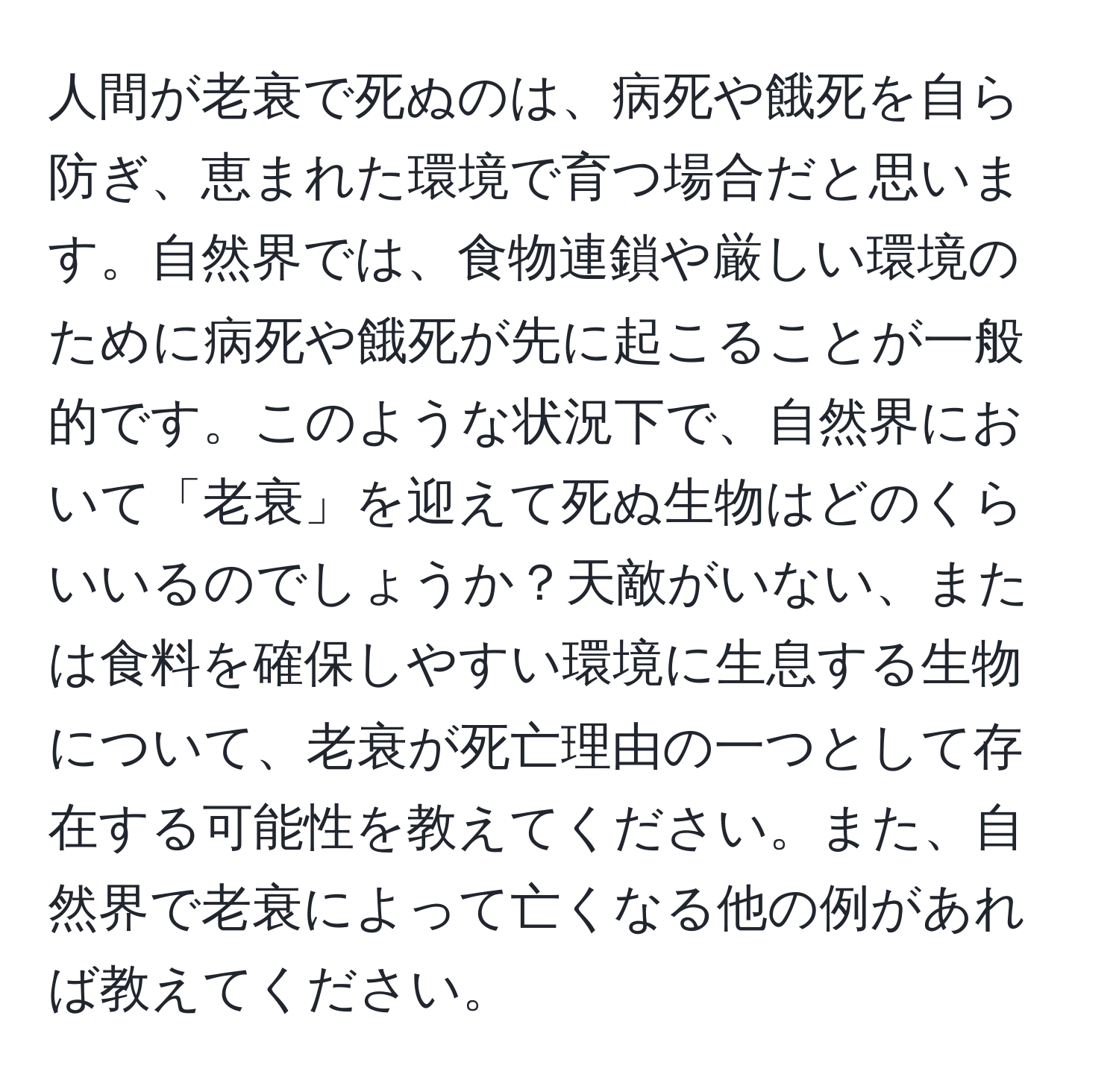 人間が老衰で死ぬのは、病死や餓死を自ら防ぎ、恵まれた環境で育つ場合だと思います。自然界では、食物連鎖や厳しい環境のために病死や餓死が先に起こることが一般的です。このような状況下で、自然界において「老衰」を迎えて死ぬ生物はどのくらいいるのでしょうか？天敵がいない、または食料を確保しやすい環境に生息する生物について、老衰が死亡理由の一つとして存在する可能性を教えてください。また、自然界で老衰によって亡くなる他の例があれば教えてください。