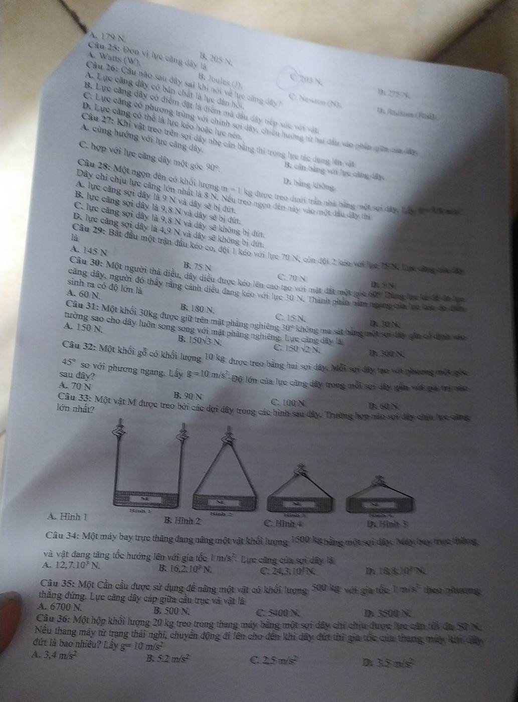 A. 179 N.
Câu 25: Đơn vị lực căng dây là
A. Watts (W),
B. 205 N.
C 203 N.
B. Joules (J).
Câu 26: Cầu nào sau đây sai khi nói về lục cũng dây
A. Lực căng đây có bản chất là lực đân hội
1 275^
C. Nasaon (N) Un Radsam (Rde
B. Lực căng dây có điểm đặt là điểm mà đầu dây tiếp xức với vật
D. Lực căng có thể là lực kéo hoặc lực nén
C. Lực căng có phương trùng với chính sợi dây, chiếu hưởng từ hai đầu vào phản giữn của da
A. cùng hướng với lực căng dây
Câu 27: Khi vật treo trên sợi dây nhẹ cần bằng thi trong lực tác dụng lên vật
C. hợp với lực căng dây một góc 90°
B. căn bảng với lực cũng dây
D. bàng không
Câu 28: Một ngọn đên có khối lượng m=1) kg được treo dưới trần nhà bằng một sợi dây Láy t  K  m 
Dây chi chịu lực căng lớn nhất là 8 N. Nếu treo ngọn đến này vào một dầu dây thi
A. lực căng sợi dây là 9 N và dây sẽ bị đứ.
B. lực căng sợi dây là 9,8 N và dây sẽ bị đứ.
C. lực căng sợi dây là 9,8 N và dây sẽ không bị đứt.
D. lực căng sợi dây là 4,9 N và dây sẽ không bị đứ.
là
Câu 29: Bắt đầu một trận đầu kéo co, đội 1 kéo với lực 70 N, còn đội 2 káo với lục 78 N, lực săng cưn đ
A. 145 N B. 75 N
C. 70 N D 5N
Câu 30: Một người thà diều, dây diều được kéo lên cao tạo với mặt đất một gọc 60° Dảng lực ka đã là va
sinh ra có độ lớn là
dcăng dây, người đó thầy rằng cánh diều đang kéo với lực 30N. Thành phần nằm ngang của lụo lio do điện
A. 60 N. B. 180 N.
C. ISN D. 30 N.
Câu 31: Một khối 30kg được giữ trên mặt phẳng nghiêng 30° không ma sát bằng một sợi dây gần có định vào
tường sao cho dây luôn song song với mặt phẳng nghiêng c căng dây là
A. 150 N. B. 150sqrt(3)N. C 150sqrt(2)N.
D. 300 N.
Câu 32: Một khối gỗ có khối lượng 10 kg được treo bằng hai sợi dây. 1 uwidehat OB sợi dây tạo với phương một gốc
45° so với phương ngang, Lấy g=10m/s^2
sau dây? * Độ lớn của lực căng dây trong mỗi sọi dây gần với gia trị nào
A. 70 N B. 90 N
C. 100 N D. 60N
lớn nhất?
Câu 33: Một vật M được treo bởi các dợi dây trong các hình sau đây. Trường họp nào sợi dây chia lực căng

Hinh 1 winh  
A. Hình 1 B. Hinh 2 Hinh- C. Hình 4   H in h   
Câu 34:Mhat Qt t máy bay trực thăng đang năng một vật khối lượng 1500 kg bằng một sợi dây. Máy bay trực thắn g,
và vật đang tăng tốc hướng lên với gia tốc 1m/s^2 Lực căng của sợi dây là
A. 12,7.10^3N. 16,2,10^3N. C. 24,3.3.10^3
B.
183.10^2N.
Câu 35: Một Cần cầu được sử dụng để nâng một vật có khối lượng, 500 kg: với gia tốc hm/s^2 then phwng
thắng đứng. Lực căng dây cáp giữa cầu trục và vật là
A. 6700 N. B. 500 N. C. 5400 N. D. 3500 N.
Câu 36:1 hMột hộp khối lượng 20 kg treo trong thang máy bằng một sợi dây chỉ chịu được lực căn tổi đa 50 N
Nếu thang máy từ trạng thái nghi, chuyển động đi lên cho đến khi dây đứt thì gia tốc của thang múy kin dây
đứt là bao nhiều? Lây g=10m/s^2
A. 3,4m/s^2
B. 5.2m/s^2
C. 2.5m/s^2 D 3.8m/s^2