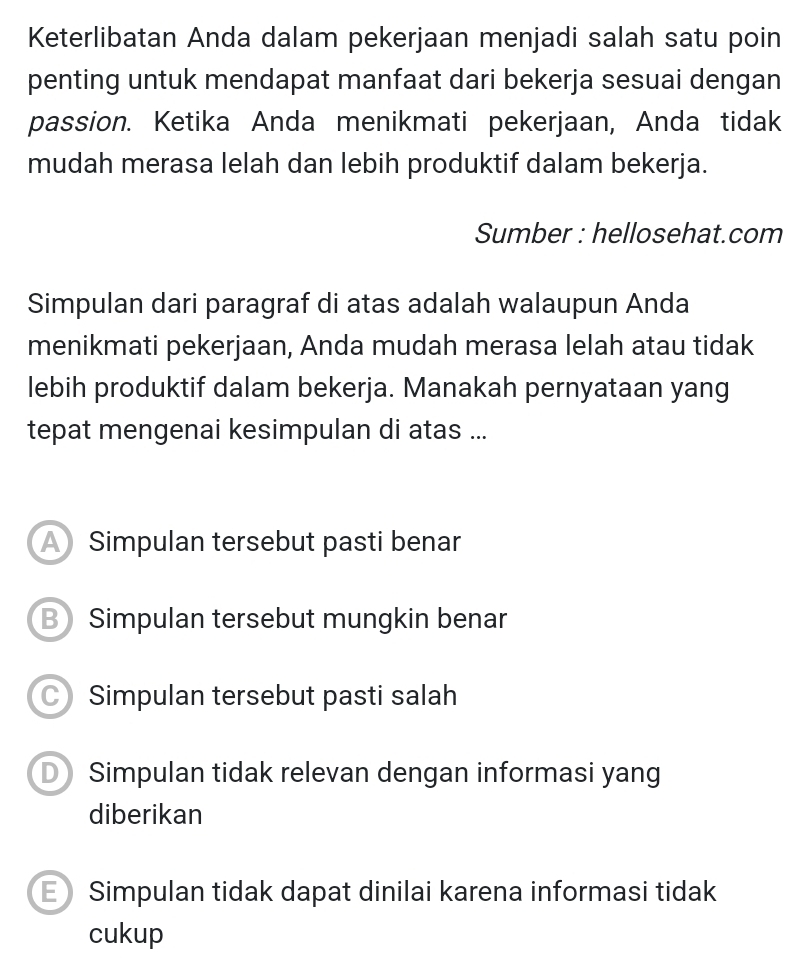 Keterlibatan Anda dalam pekerjaan menjadi salah satu poin
penting untuk mendapat manfaat dari bekerja sesuai dengan
passion. Ketika Anda menikmati pekerjaan, Anda tidak
mudah merasa lelah dan lebih produktif dalam bekerja.
Sumber : hellosehat.com
Simpulan dari paragraf di atas adalah walaupun Anda
menikmati pekerjaan, Anda mudah merasa lelah atau tidak
lebih produktif dalam bekerja. Manakah pernyataan yang
tepat mengenai kesimpulan di atas ...
Simpulan tersebut pasti benar
B Simpulan tersebut mungkin benar
Simpulan tersebut pasti salah
DSimpulan tidak relevan dengan informasi yang
diberikan
E Simpulan tidak dapat dinilai karena informasi tidak
cukup