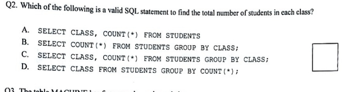 Which of the following is a valid SQL statement to find the total number of students in each class?
A. SELECT CLASS, COUNT(*) FROM STUDENTS
B. SELECT COUNT(*) FROM STUDENTS GROUP BY CLASS;
C. SELECT CLASS, COUNT(*) FROM STUDENTS GROUP BY CLASS;
D. SELECT CLASS FROM STUDENTS GROUP BY COUNT(*);
O2