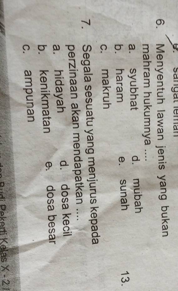 sangat leman
6. Menyentuh lawan jenis yang bukan
mahram hukumnya ....
a. syubhat d. mubah
b. haram e. sunah
13.
c. makruh
7. Segala sesuatu yang menjurus kepada
perzinaan akan mendapatkan ....
a. hidayah d. dosa kecil
b. kenikmatan e. dosa besar
c. ampunan
Pudi Pekerti Kalas x-21