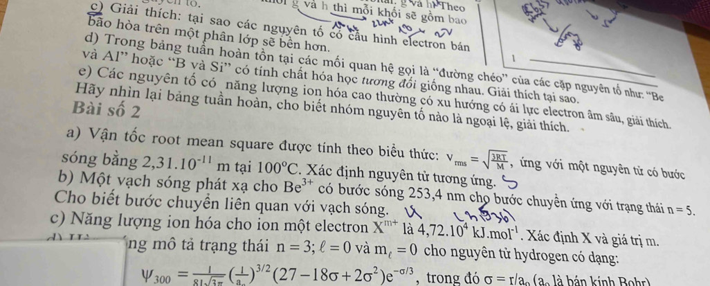 en to.
g và hi Theo
01 g và h thì mỗi khối sẽ gồm 
c) Giải thích: tại sao các nguyên tố có cầu hình electron bán
bão hòa trên một phân lớp sẽ bền hơn.
1
d) Trong bảng tuần hoàn tồn tại các mối quan hệ gọi là “đường chéo” của các cặp nguyên tố như: 'Be
và Al” hoặc “B và Si” có tính chất hóa học tương đổi giống nhau. Giải thích tại sao.
e) Các nguyên tố có năng lượng ion hóa cao thường có xu hướng có ái lực electron âm sâu, giải thích
Bài số 2
Hãy nhìn lại bảng tuần hoàn, cho biết nhóm nguyên tố nào là ngoại lệ, giải thích.
a) Vận tốc root mean square được tính theo biểu thức: v_rms=sqrt(frac 3RT)M , ứng với một nguyên tử có bước
sóng bằng 2,31.10^(-11) m tại 100°C. Xác định nguyên tử tương ứng.
b) Một vạch sóng phát xạ cho Be^(3+) có bước sóng 253,4 nm cho bước chuyển ứng với trạng thái n=5.
Cho biết bước chuyền liên quan với vạch sóng.
c) Năng lượng ion hóa cho ion một electron X^(m+) là 4,72.10^4kJ.mol^(-1). Xác định X và giá trị m.
ng mô tả trạng thái n=3;ell =0 và m_t=0 cho nguyên tử hydrogen có dạng:
psi _300= 1/81sqrt(3π ) (frac 1a_.)^3/2(27-18sigma +2sigma^2)e^(-sigma /3) , trong đó sigma =r/a_o(a_ol_a bán kính Bohr)