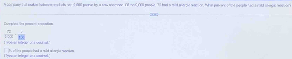 A company that makes haircare products had 9,000 people try a new shampoo. Of the 9,000 people, 72 had a mild allergic reaction. What percent of the people had a mild allergic reaction? 
Complete the percent proportion.
 72/9,000 = p/100 
(Type an integer or a decimal.)
% of the people had a mild allergic reaction. 
(Type an integer or a decimal.)