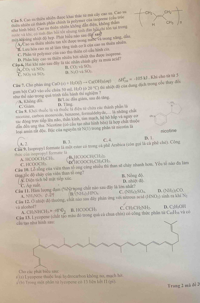 Cao su thiên nhiên được khai thác từ mủ cây cao su. Cao su 
thiên nhiên có thành phần chính là polymer của isoprene (cấu trúc
như hình bên). Cao su thiên nhiên không dẫn điện, không thẩm
nước và khí, có tính dàn hồi tốt nhưng tỉnh dàn hồi chỉ tồn tại trong 
một khoảng nhiệt độ hẹp. Phát biểu nào sau đây sai
A. Cao su thiên nhiên tan tốt được trong nước và trong xăng, dầu.
B. Lưu hóa cao su sẽ làm tăng tính cơ lí của cao su thiên nhiên.
C. Phân tử polymer của cao thu thiên có cấu hình cis.
D. Phân hủy cao su thiên nhiên bởi nhiệt thu được isoprene.
Câu 6, Hai khí nào sau đây là tác nhân chính gây ra mưa acid?
A, CO_2 và NO_2. B. CO_2 và SO_2.
C. NO_2 và SO_2. D. N_2O và SO_2
Câu 7, Cho phản ứng CaO(s)+H_2O(l)to Ca(OH)_2(aq) △ H_(298)^0=-105kJ. Khi cho từ từ 5
gam bột CaO vào cốc chứa 50 mL  I H_2O(sigma 20°C) thì nhiệt độ của dung dịch trong cốc thay đổi
như thế nào trong quá trình tiến hành thí nghiệm ?
A. Không đổi, B. Lúc đầu giảm, sau đó tăng.
C. Giảm. D. Tăng.
Câu 8. Khói thuốc lá và thuốc lá điện tử chứa các thành phần là
nicotine, carbon monoxide, benzene, formaldehyde,... là những chất
tác động trực tiếp lên não, thần kinh, tim mạch, hệ hô hấp và nguy cơ
dẫn đến ung thư. Nicotine (có cấu tạo như hình bên) là hợp chất thuộc
loại amin rất độc. Bậc của nguyên tử N(1) trong phân tử nicotin là
A. 2. B. 3. C. 4. D. 1.
Câu 9. Isopropyl formate là một ester có trong cả phê Arabica (còn gọi là cà phê chè). Công
thức của isopropyl formate là
A. HCOOCH₂CH₃ B. HCOOCH(CH3)2.
C. HCOOCH₃. D. HCOOCH₂CH₂CH₃.
Câu 10. Lỗ rỗng của viên than tổ ong càng nhiều thì than sẽ cháy nhanh hơn. Yếu tố nào đa làm
tăng tốc độ cháy của viên than tổ ong?
A. Diện tích bề mặt tiếp xúc. B. Nồng độ.
C. Áp suất. D. nhiệt độ.
Câu 11. Hàm lượng đạm (%N) trong chất nào sau đây là lớn nhất?
A. NH_4NO_3 B. N H_4 HPO_4 C. (NH_4)_2SO_4. D. (NH_2)_2CO.
Câu 12. Ở nhiệt độ thường, chất nào sau dây phản ứng với nitrous acid (HNO2) sinh ra khí N2
và alcohol? D. C₂H₅OH
A. CH_3NHCH_3.^+ B. HCOOCH_3 C. CH_3CH_2NH_2.
e (chất tạo màu đỏ trong quả cả chua chín) có công thức phân tử C4₀H₅6 và có
Cho các phát biểu sau:
sqrt((a)) Lycopene thuộc loại hydrocarbon không no, mạch hờ.
(b) *  Trong một phân tử lycopene có 13 liên kết 11 (pi)
Trang 2 mã đề 2