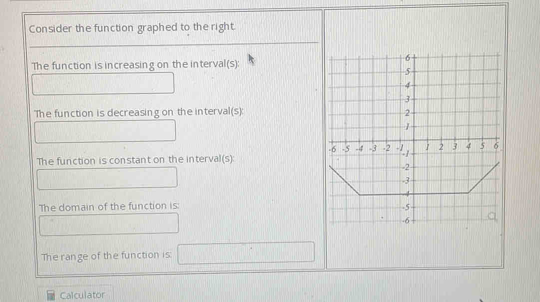 Consider the function graphed to the right. 
The function is increasing on the interval(s): 
|| 
□  
The function is decreasing on the interval(s):
[U∩ UNK>[]
f(a=∠ C=frac (OB)^ □  
The function is constant on the interval(s): 
□ 
The domain of the function is: 
□ 
The range of the function is: □ 
Calculator