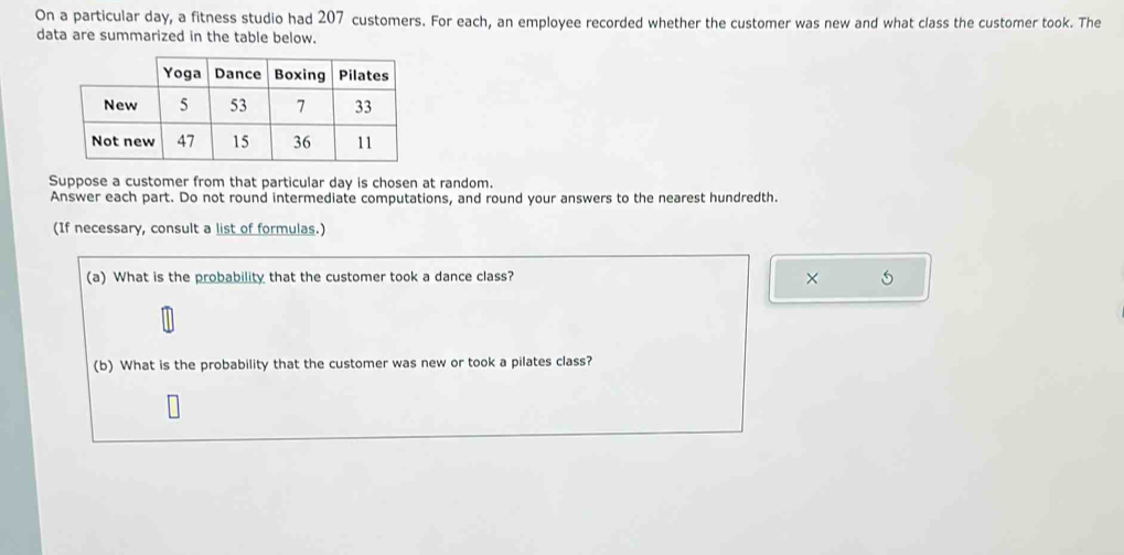 On a particular day, a fitness studio had 207 customers. For each, an employee recorded whether the customer was new and what class the customer took. The 
data are summarized in the table below. 
Suppose a customer from that particular day is chosen at random. 
Answer each part. Do not round intermediate computations, and round your answers to the nearest hundredth. 
(If necessary, consult a list of formulas.) 
(a) What is the probability that the customer took a dance class? 
× 
(b) What is the probability that the customer was new or took a pilates class?