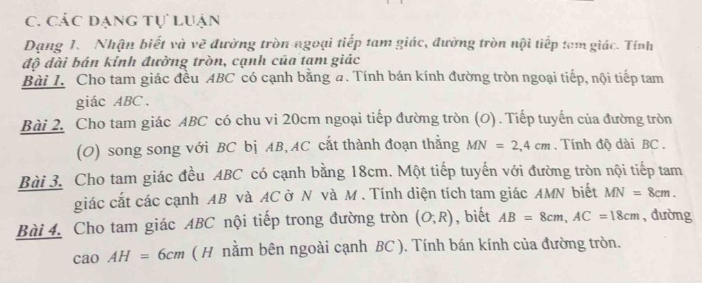 Các dạng tự luận 
Dạng 1. Nhận biết và vẽ đường tròn ngoại tiếp tam giác, đường tròn nội tiếp tam giác. Tính 
độ đài bán kính đường tròn, cạnh của tạm giác 
Bài 1. Cho tam giác đều ABC có cạnh bằng a. Tính bán kính đường tròn ngoại tiếp, nội tiếp tam 
giác ABC. 
Bài 2. Cho tam giác ABC có chu vi 20cm ngoại tiếp đường tròn (O). Tiếp tuyến của đường tròn 
(O) song song với BC bị AB, AC cắt thành đoạn thắng MN=2, 4cm. Tính độ dài BC. 
Bài 3. Cho tam giác đều ABC có cạnh bằng 18cm. Một tiếp tuyến với đường tròn nội tiếp tam 
giác cắt các cạnh AB và AC ở N và M. Tính diện tích tam giác AMN biết MN=8cm. 
Bài 4. Cho tam giác ABC nội tiếp trong đường tròn (O;R) , biết AB=8cm, AC=18cm , đường
caoAH=6cm ( H nằm bên ngoài cạnh BC ). Tính bán kính của đường tròn.